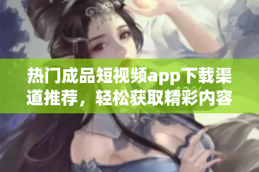 热门成品短视频app下载渠道推荐，轻松获取精彩内容