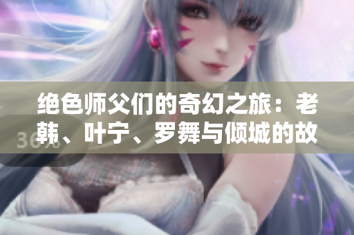 绝色师父们的奇幻之旅：老韩、叶宁、罗舞与倾城的故事免费阅读