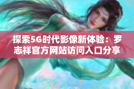 探索5G时代影像新体验：罗志祥官方网站访问入口分享