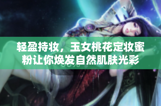 轻盈持妆，玉女桃花定妆蜜粉让你焕发自然肌肤光彩