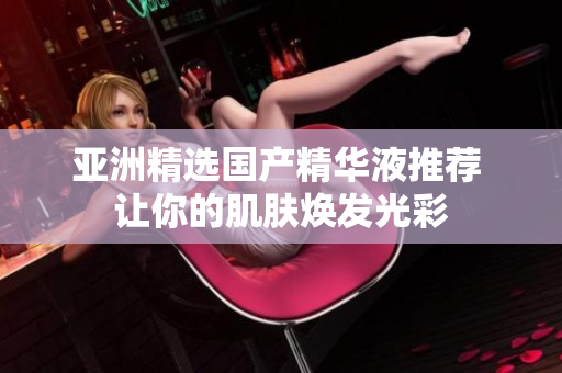 亚洲精选国产精华液推荐 让你的肌肤焕发光彩