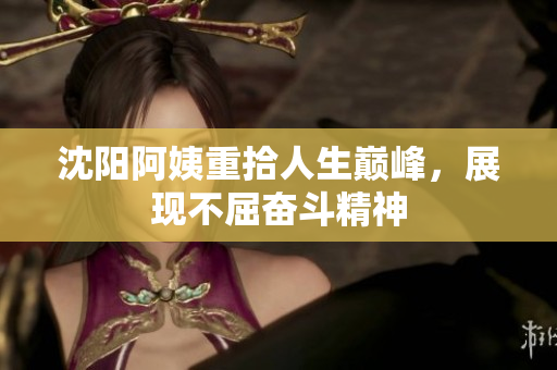 沈阳阿姨重拾人生巅峰，展现不屈奋斗精神