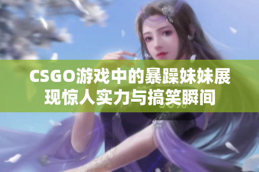 CSGO游戏中的暴躁妹妹展现惊人实力与搞笑瞬间