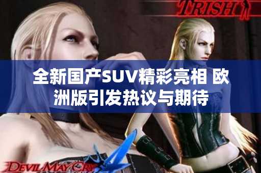 全新国产SUV精彩亮相 欧洲版引发热议与期待