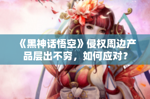 《黑神话悟空》侵权周边产品层出不穷，如何应对？