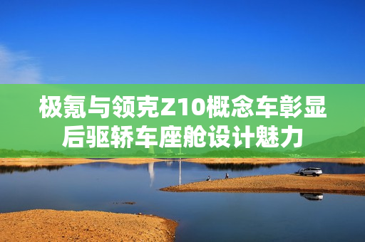 极氪与领克Z10概念车彰显后驱轿车座舱设计魅力