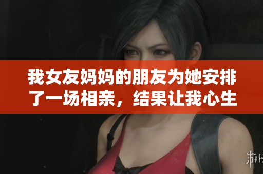 我女友妈妈的朋友为她安排了一场相亲，结果让我心生波澜