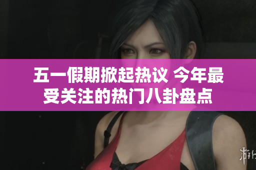五一假期掀起热议 今年最受关注的热门八卦盘点