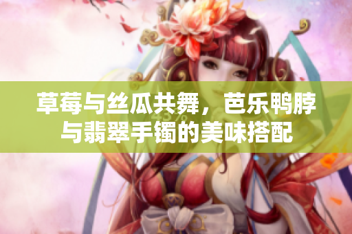 草莓与丝瓜共舞，芭乐鸭脖与翡翠手镯的美味搭配