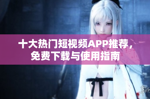 十大热门短视频APP推荐，免费下载与使用指南