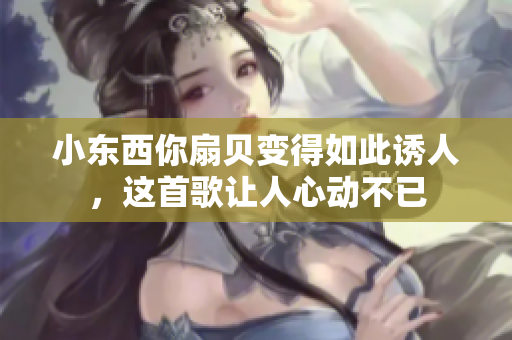 小东西你扇贝变得如此诱人，这首歌让人心动不已
