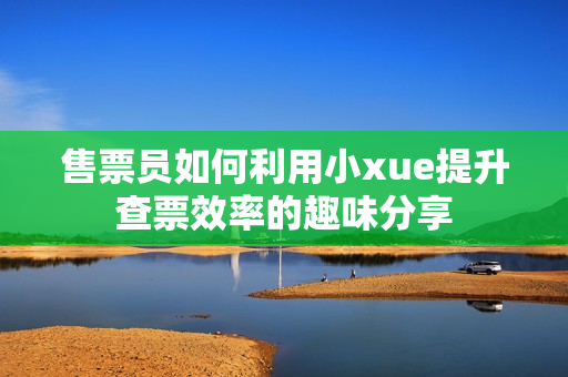 售票员如何利用小xue提升查票效率的趣味分享
