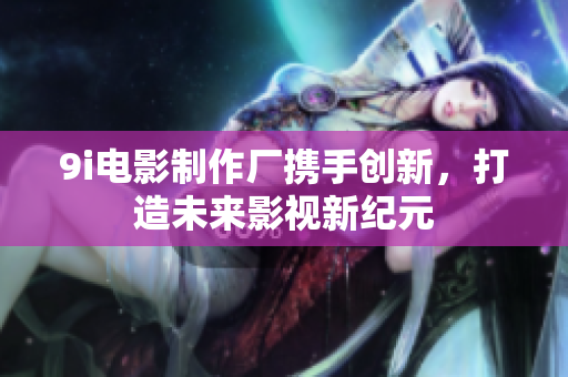 9i电影制作厂携手创新，打造未来影视新纪元