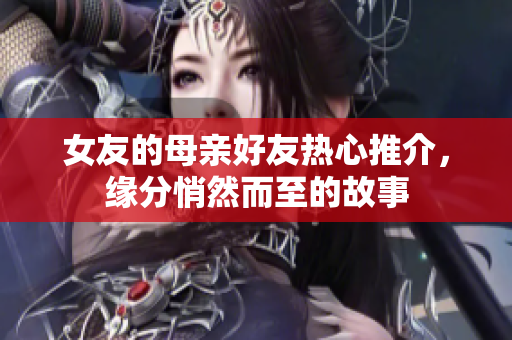 女友的母亲好友热心推介，缘分悄然而至的故事