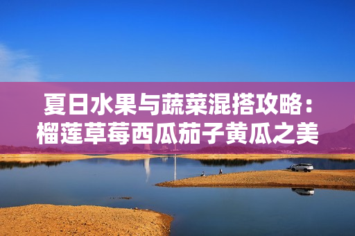 夏日水果与蔬菜混搭攻略：榴莲草莓西瓜茄子黄瓜之美味探索