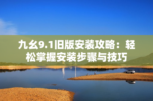 九幺9.1旧版安装攻略：轻松掌握安装步骤与技巧