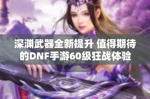 深渊武器全新提升 值得期待的DNF手游60级狂战体验