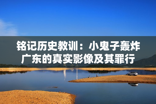 铭记历史教训：小鬼子轰炸广东的真实影像及其罪行