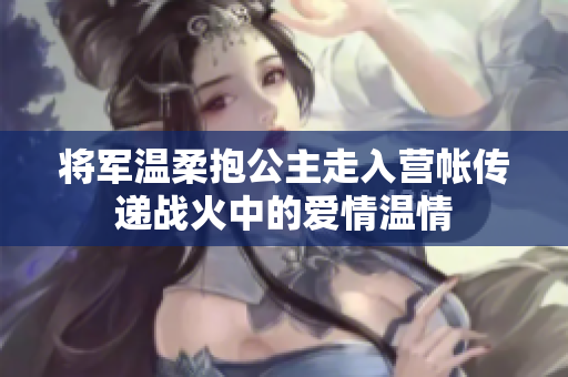 将军温柔抱公主走入营帐传递战火中的爱情温情