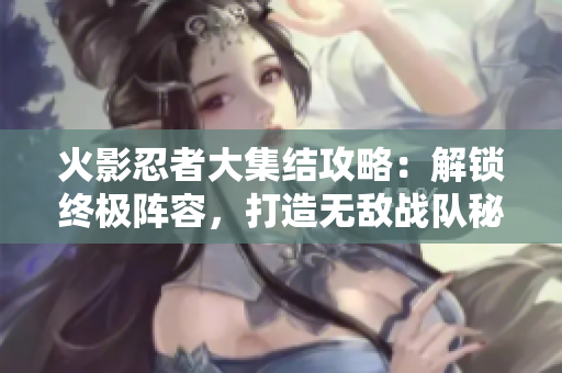 火影忍者大集结攻略：解锁终极阵容，打造无敌战队秘籍曝光！