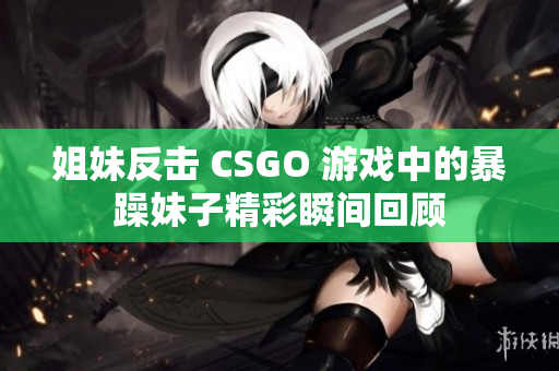 姐妹反击 CSGO 游戏中的暴躁妹子精彩瞬间回顾