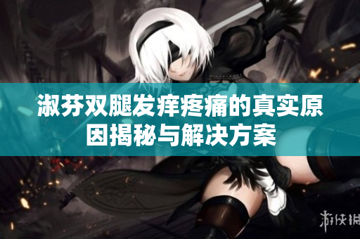 淑芬双腿发痒疼痛的真实原因揭秘与解决方案