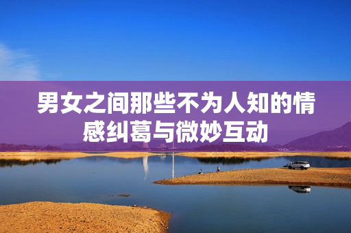 男女之间那些不为人知的情感纠葛与微妙互动