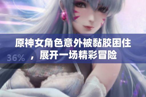 原神女角色意外被黏胶困住，展开一场精彩冒险