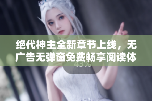 绝代神主全新章节上线，无广告无弹窗免费畅享阅读体验