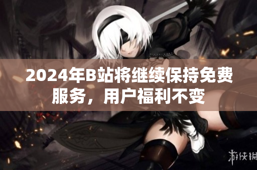 2024年B站将继续保持免费服务，用户福利不变