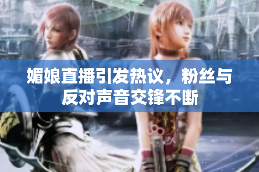 媚娘直播引发热议，粉丝与反对声音交锋不断
