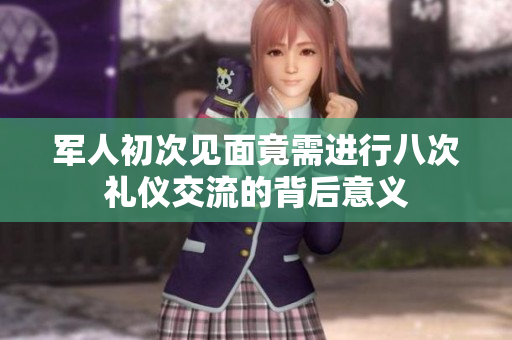 军人初次见面竟需进行八次礼仪交流的背后意义