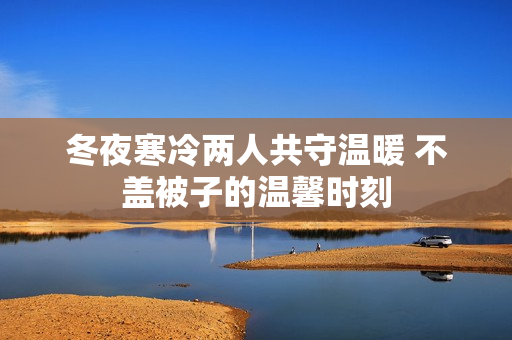 冬夜寒冷两人共守温暖 不盖被子的温馨时刻
