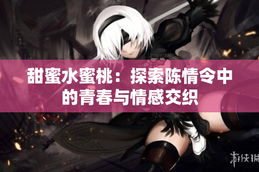 甜蜜水蜜桃：探索陈情令中的青春与情感交织