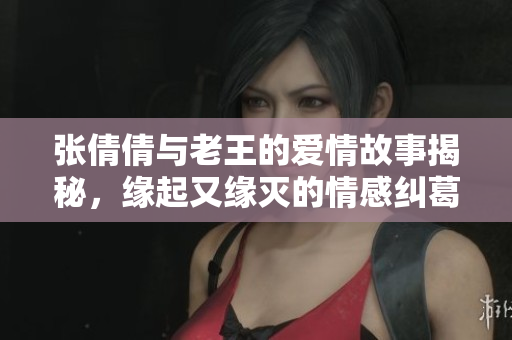 张倩倩与老王的爱情故事揭秘，缘起又缘灭的情感纠葛