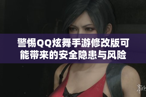 警惕QQ炫舞手游修改版可能带来的安全隐患与风险