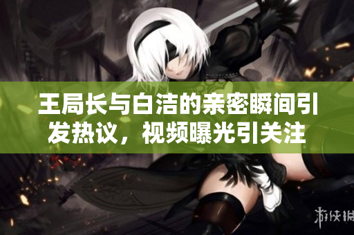 王局长与白洁的亲密瞬间引发热议，视频曝光引关注