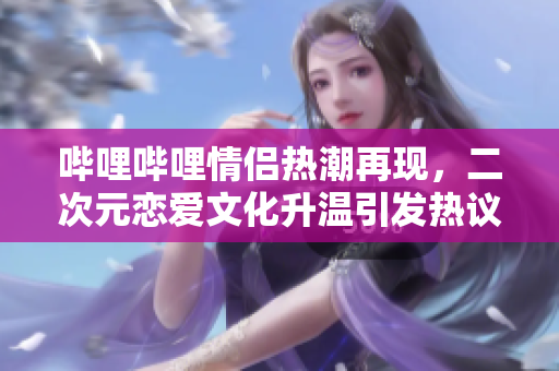 哔哩哔哩情侣热潮再现，二次元恋爱文化升温引发热议