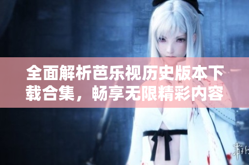 全面解析芭乐视历史版本下载合集，畅享无限精彩内容