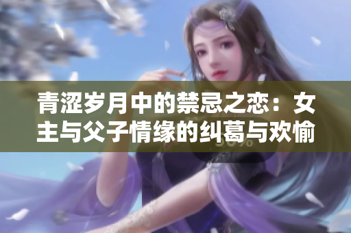 青涩岁月中的禁忌之恋：女主与父子情缘的纠葛与欢愉