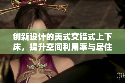 创新设计的美式交错式上下床，提升空间利用率与居住体验