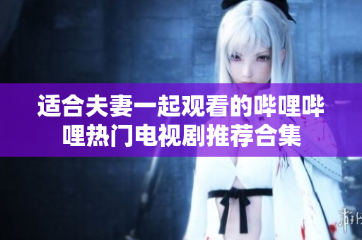 适合夫妻一起观看的哔哩哔哩热门电视剧推荐合集