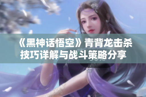 《黑神话悟空》青背龙击杀技巧详解与战斗策略分享