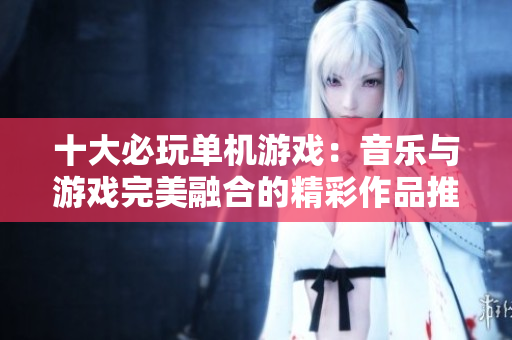 十大必玩单机游戏：音乐与游戏完美融合的精彩作品推荐
