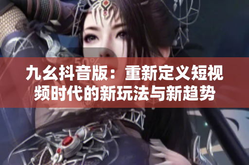 九幺抖音版：重新定义短视频时代的新玩法与新趋势