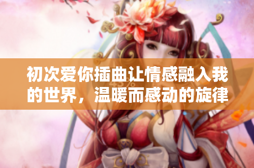 初次爱你插曲让情感融入我的世界，温暖而感动的旋律