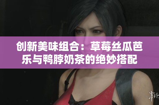 创新美味组合：草莓丝瓜芭乐与鸭脖奶茶的绝妙搭配