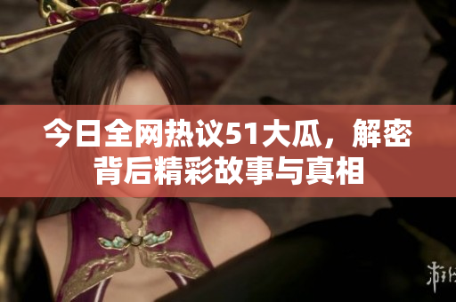 今日全网热议51大瓜，解密背后精彩故事与真相