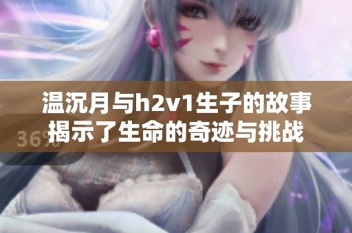 温沉月与h2v1生子的故事揭示了生命的奇迹与挑战