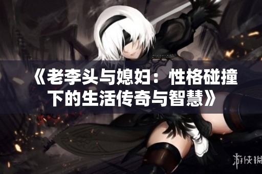 《老李头与媳妇：性格碰撞下的生活传奇与智慧》